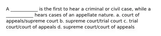 A ____________ is the first to hear a criminal or civil case, while a ____________ hears cases of an appellate nature. a. court of appeals/supreme court b. supreme court/trial court c. trial court/court of appeals d. supreme court/court of appeals