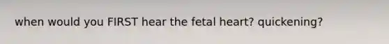 when would you FIRST hear the fetal heart? quickening?