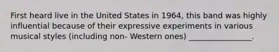 First heard live in the United States in 1964, this band was highly influential because of their expressive experiments in various musical styles (including non- Western ones) ________________.