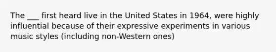 The ___ first heard live in the United States in 1964, were highly influential because of their expressive experiments in various music styles (including non-Western ones)