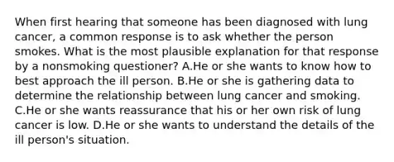 When first hearing that someone has been diagnosed with lung cancer, a common response is to ask whether the person smokes. What is the most plausible explanation for that response by a nonsmoking questioner? A.He or she wants to know how to best approach the ill person. B.He or she is gathering data to determine the relationship between lung cancer and smoking. C.He or she wants reassurance that his or her own risk of lung cancer is low. D.He or she wants to understand the details of the ill person's situation.