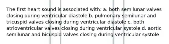 The first heart sound is associated with: a. both semilunar valves closing during ventricular diastole b. pulmonary semilunar and tricuspid valves closing during ventricular diastole c. both atrioventricular valves closing during ventricular systole d. aortic semilunar and bicuspid valves closing during ventricular systole