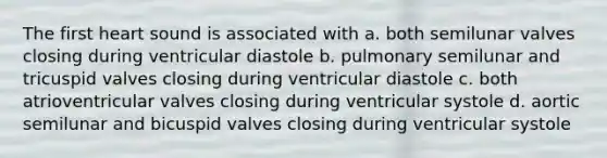 The first heart sound is associated with a. both semilunar valves closing during ventricular diastole b. pulmonary semilunar and tricuspid valves closing during ventricular diastole c. both atrioventricular valves closing during ventricular systole d. aortic semilunar and bicuspid valves closing during ventricular systole