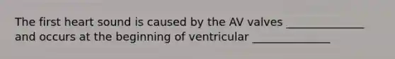 The first heart sound is caused by the AV valves ______________ and occurs at the beginning of ventricular ______________