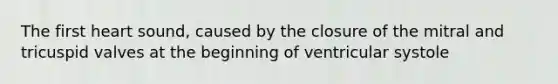 The first heart sound, caused by the closure of the mitral and tricuspid valves at the beginning of ventricular systole