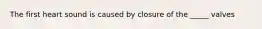The first heart sound is caused by closure of the _____ valves