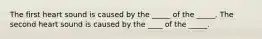 The first heart sound is caused by the _____ of the _____. The second heart sound is caused by the ____ of the _____.