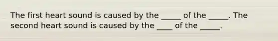 The first heart sound is caused by the _____ of the _____. The second heart sound is caused by the ____ of the _____.