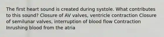 The first heart sound is created during systole. What contributes to this sound? Closure of AV valves, ventricle contraction Closure of semilunar valves, interruption of blood flow Contraction Inrushing blood from the atria