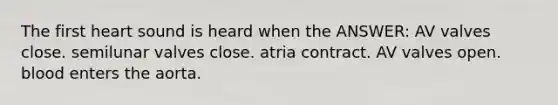 The first heart sound is heard when the ANSWER: AV valves close. semilunar valves close. atria contract. AV valves open. blood enters the aorta.