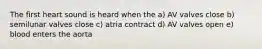 The first heart sound is heard when the a) AV valves close b) semilunar valves close c) atria contract d) AV valves open e) blood enters the aorta