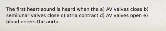 The first heart sound is heard when the a) AV valves close b) semilunar valves close c) atria contract d) AV valves open e) blood enters the aorta