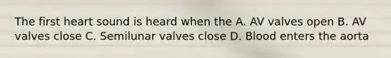 The first heart sound is heard when the A. AV valves open B. AV valves close C. Semilunar valves close D. Blood enters the aorta