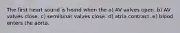 The first heart sound is heard when the a) AV valves open. b) AV valves close. c) semilunar valves close. d) atria contract. e) blood enters the aorta.