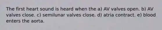 The first heart sound is heard when the a) AV valves open. b) AV valves close. c) semilunar valves close. d) atria contract. e) blood enters the aorta.