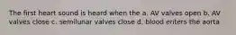 The first heart sound is heard when the a. AV valves open b. AV valves close c. semilunar valves close d. blood enters the aorta