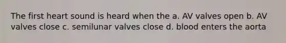 The first heart sound is heard when the a. AV valves open b. AV valves close c. semilunar valves close d. blood enters the aorta