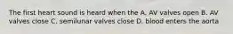 The first heart sound is heard when the A. AV valves open B. AV valves close C. semilunar valves close D. blood enters the aorta