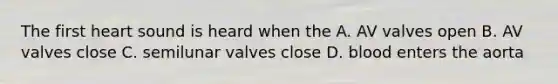 The first heart sound is heard when the A. AV valves open B. AV valves close C. semilunar valves close D. blood enters the aorta