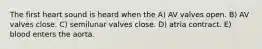 The first heart sound is heard when the A) AV valves open. B) AV valves close. C) semilunar valves close. D) atria contract. E) blood enters the aorta.