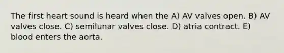 The first heart sound is heard when the A) AV valves open. B) AV valves close. C) semilunar valves close. D) atria contract. E) blood enters the aorta.