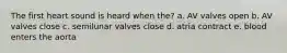 The first heart sound is heard when the? a. AV valves open b. AV valves close c. semilunar valves close d. atria contract e. blood enters the aorta