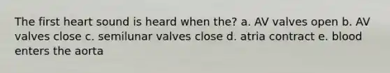 The first heart sound is heard when the? a. AV valves open b. AV valves close c. semilunar valves close d. atria contract e. blood enters the aorta