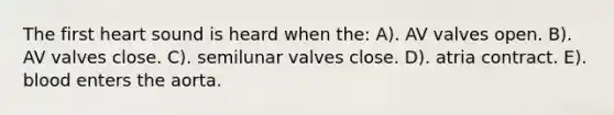 The first heart sound is heard when the: A). AV valves open. B). AV valves close. C). semilunar valves close. D). atria contract. E). blood enters the aorta.