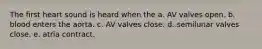 The first heart sound is heard when the a. AV valves open. b. blood enters the aorta. c. AV valves close. d. semilunar valves close. e. atria contract.