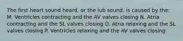 The first heart sound heard, or the lub sound, is caused by the: M. Ventricles contracting and the AV valves closing N. Atria contracting and the SL valves closing O. Atria relaxing and the SL valves closing P. Ventricles relaxing and the AV valves closing