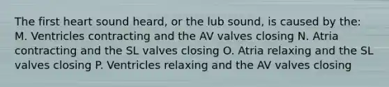 The first heart sound heard, or the lub sound, is caused by the: M. Ventricles contracting and the AV valves closing N. Atria contracting and the SL valves closing O. Atria relaxing and the SL valves closing P. Ventricles relaxing and the AV valves closing