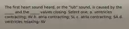 The first heart sound heard, or the "lub" sound, is caused by the _____ and the _____ valves closing. Select one: a. ventricles contracting; AV b. atria contracting; SL c. atria contracting; SA d. ventricles relaxing; AV