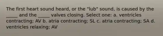 The first heart sound heard, or the "lub" sound, is caused by the _____ and the _____ valves closing. Select one: a. ventricles contracting; AV b. atria contracting; SL c. atria contracting; SA d. ventricles relaxing; AV