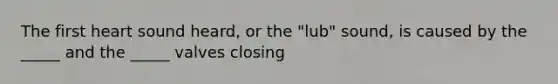 The first heart sound heard, or the "lub" sound, is caused by the _____ and the _____ valves closing