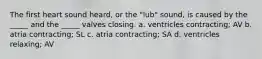 The first heart sound heard, or the "lub" sound, is caused by the _____ and the _____ valves closing. a. ventricles contracting; AV b. atria contracting; SL c. atria contracting; SA d. ventricles relaxing; AV