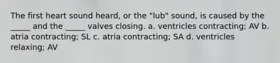 The first heart sound heard, or the "lub" sound, is caused by the _____ and the _____ valves closing. a. ventricles contracting; AV b. atria contracting; SL c. atria contracting; SA d. ventricles relaxing; AV