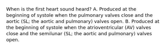 When is the first heart sound heard? A. Produced at the beginning of systole when the pulmonary valves close and the aortic (SL; the aortic and pulmonary) valves open. B. Produced at the beginning of systole when the atrioventricular (AV) valves close and the semilunar (SL; the aortic and pulmonary) valves open.