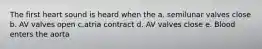 The first heart sound is heard when the a. semilunar valves close b. AV valves open c.atria contract d. AV valves close e. Blood enters the aorta