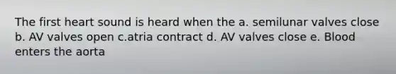 The first heart sound is heard when the a. semilunar valves close b. AV valves open c.atria contract d. AV valves close e. Blood enters the aorta