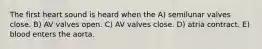 The first heart sound is heard when the A) semilunar valves close. B) AV valves open. C) AV valves close. D) atria contract. E) blood enters the aorta.