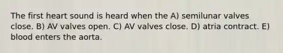 The first heart sound is heard when the A) semilunar valves close. B) AV valves open. C) AV valves close. D) atria contract. E) blood enters the aorta.