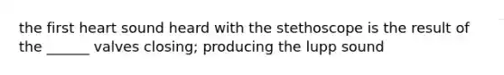 the first heart sound heard with the stethoscope is the result of the ______ valves closing; producing the lupp sound