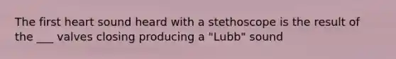 The first heart sound heard with a stethoscope is the result of the ___ valves closing producing a "Lubb" sound