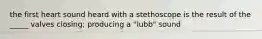 the first heart sound heard with a stethoscope is the result of the _____ valves closing; producing a "lubb" sound