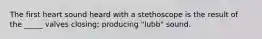 The first heart sound heard with a stethoscope is the result of the _____ valves closing; producing "lubb" sound.