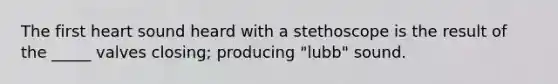 The first heart sound heard with a stethoscope is the result of the _____ valves closing; producing "lubb" sound.