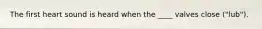 The first heart sound is heard when the ____ valves close ("lub").