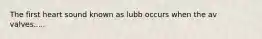 The first heart sound known as lubb occurs when the av valves.....