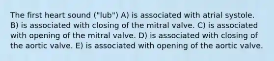 The first heart sound ("lub") A) is associated with atrial systole. B) is associated with closing of the mitral valve. C) is associated with opening of the mitral valve. D) is associated with closing of the aortic valve. E) is associated with opening of the aortic valve.