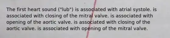 The first heart sound ("lub") is associated with atrial systole. is associated with closing of the mitral valve. is associated with opening of the aortic valve. is associated with closing of the aortic valve. is associated with opening of the mitral valve.